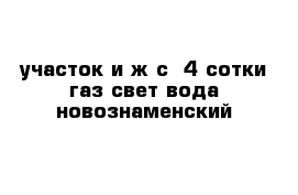 участок и ж с  4 сотки газ свет вода новознаменский 